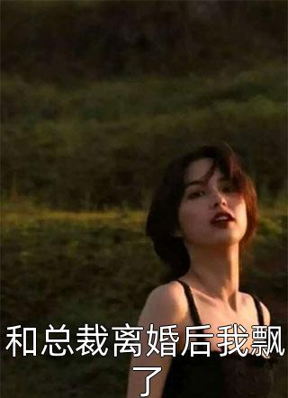 (全章节)和总裁离婚后我飘了-和总裁离婚后我飘了一二在线阅读