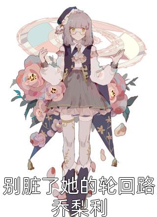 全章节小说别脏了她的轮回路乔梨利春雷炮最新阅读