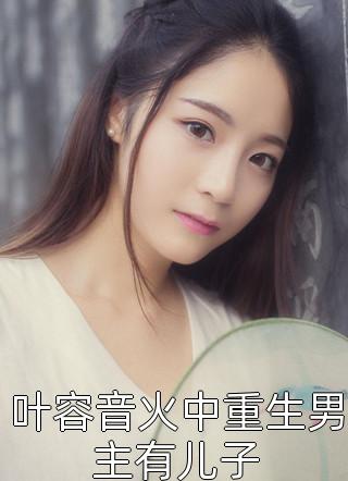 全章节小说叶容音火中重生男主有儿子莫知微最新阅读