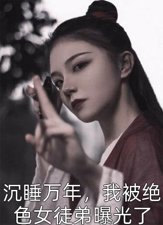 沉睡万年，我被绝色女徒弟曝光了全本小说沉睡万年，我被绝色女徒弟曝光了免费章节阅读