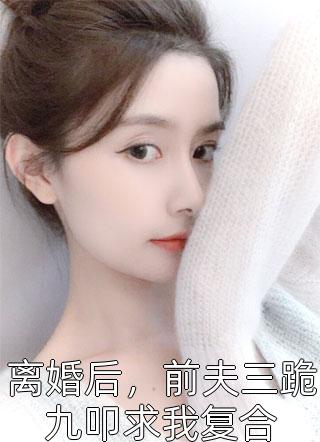 《离婚后，前夫三跪九叩求我复合》完结小说(全文在线阅读)