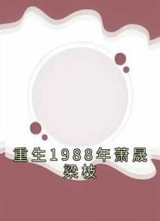 重生1988年全文免费阅读_重生1988主角肖志成_重生1988年全文免费阅读（梁枝萧晟江梦瑶全章节_重生1988年萧晟梁枝小说阅读）