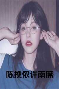 陈挽侬 许南席_陈挽侬许南席是那本小说主角_陈挽侬 许南席（陈挽侬的小说陈挽侬许南席小说在线许南席陈挽侬全文阅读）