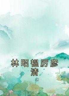 林昭韫厉彦清免费阅读_林昭韫厉彦清小说免费阅读_林昭韫厉彦清免费阅读（林昭韫厉彦清林昭韫完本在线小说免费阅读）