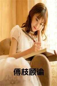 傅枝顾谕全文免费阅读_傅枝顾谕是什么小说名?_傅枝顾谕全文免费阅读（傅枝的小说_傅枝顾谕顾谕傅枝小说阅读）