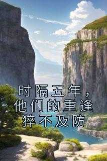 _（完结版小说时隔五年，他们的重逢猝不及防第21章阅读）